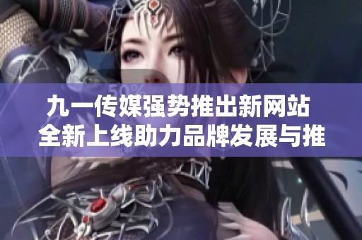 九一传媒强势推出新网站 全新上线助力品牌发展与推广