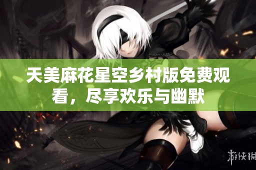 天美麻花星空乡村版免费观看，尽享欢乐与幽默
