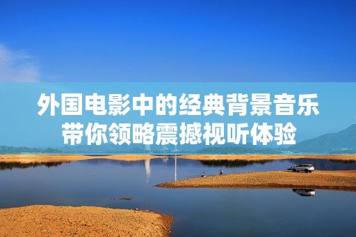 外国电影中的经典背景音乐带你领略震撼视听体验