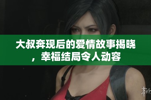 大叔奔现后的爱情故事揭晓，幸福结局令人动容