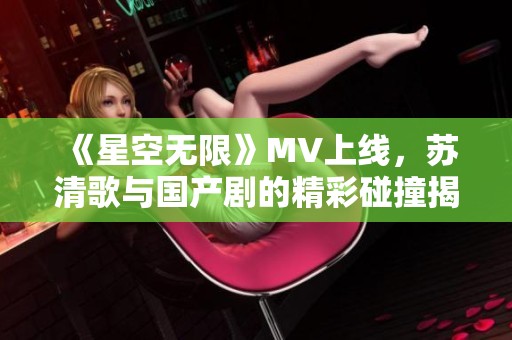 《星空无限》MV上线，苏清歌与国产剧的精彩碰撞揭秘