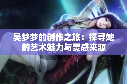 吴梦梦的创作之旅：探寻她的艺术魅力与灵感来源