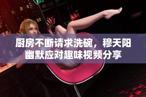 厨房不断请求洗碗，穆天阳幽默应对趣味视频分享