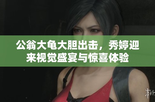 公翁大龟大胆出击，秀婷迎来视觉盛宴与惊喜体验