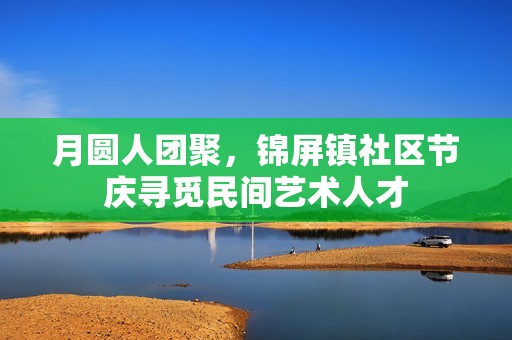 月圆人团聚，锦屏镇社区节庆寻觅民间艺术人才