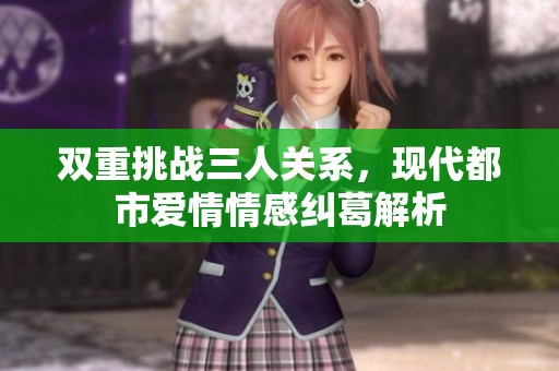 双重挑战三人关系，现代都市爱情情感纠葛解析