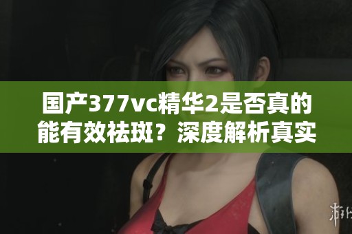国产377vc精华2是否真的能有效祛斑？深度解析真实效果