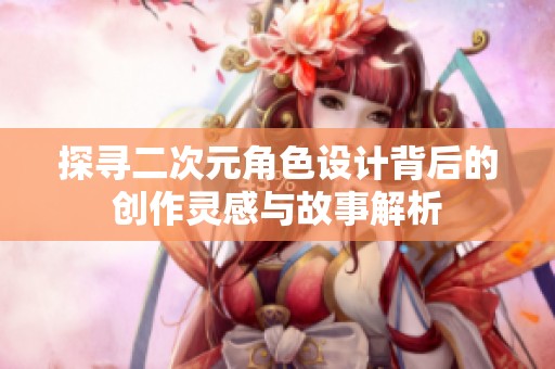 探寻二次元角色设计背后的创作灵感与故事解析