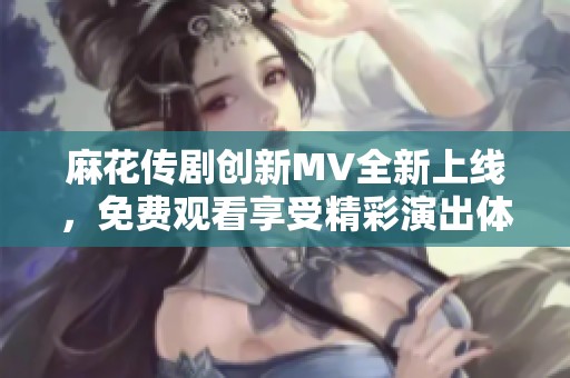 麻花传剧创新MV全新上线，免费观看享受精彩演出体验