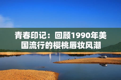 青春印记：回顾1990年美国流行的樱桃唇妆风潮