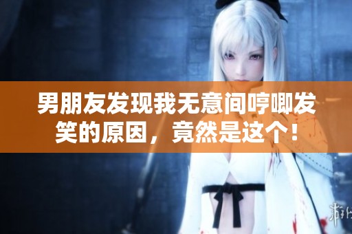 男朋友发现我无意间哼唧发笑的原因，竟然是这个！