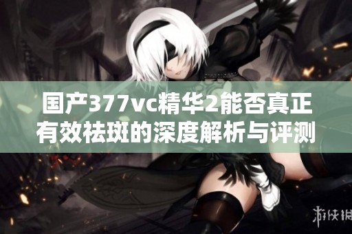 国产377vc精华2能否真正有效祛斑的深度解析与评测
