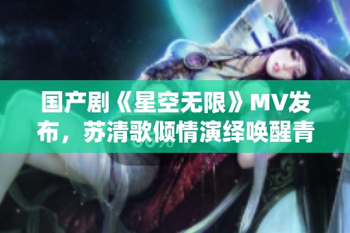 国产剧《星空无限》MV发布，苏清歌倾情演绎唤醒青春记忆