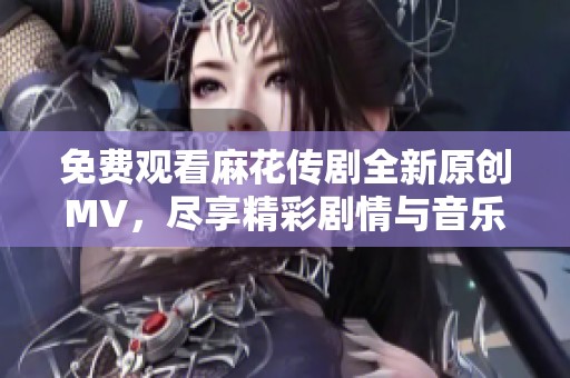 免费观看麻花传剧全新原创MV，尽享精彩剧情与音乐魅力  