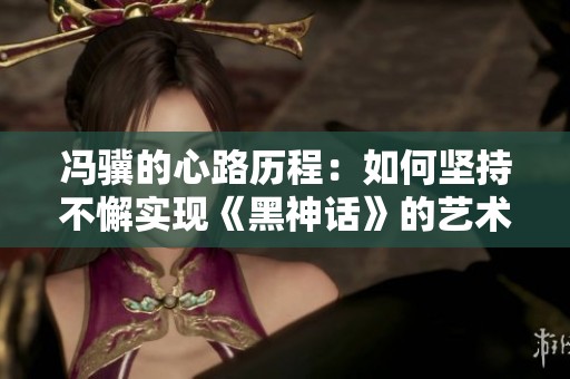 冯骥的心路历程：如何坚持不懈实现《黑神话》的艺术梦想