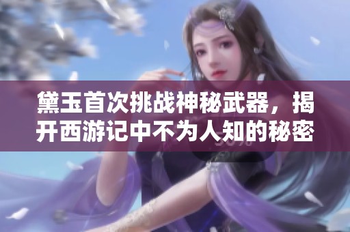 黛玉首次挑战神秘武器，揭开西游记中不为人知的秘密