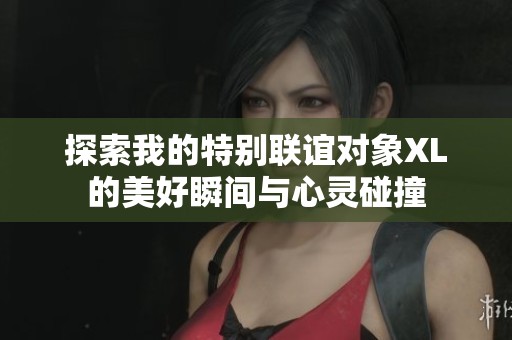 探索我的特别联谊对象XL的美好瞬间与心灵碰撞