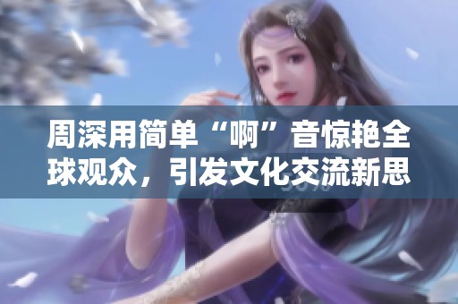 周深用简单“啊”音惊艳全球观众，引发文化交流新思考