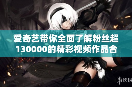 爱奇艺带你全面了解粉丝超130000的精彩视频作品合集