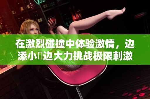 在激烈碰撞中体验激情，边添小泬边大力挑战极限刺激