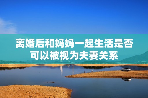 离婚后和妈妈一起生活是否可以被视为夫妻关系