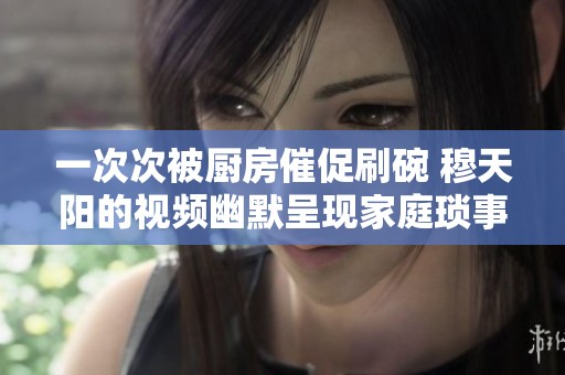 一次次被厨房催促刷碗 穆天阳的视频幽默呈现家庭琐事