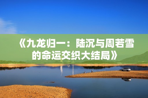 《九龙归一：陆沉与周若雪的命运交织大结局》