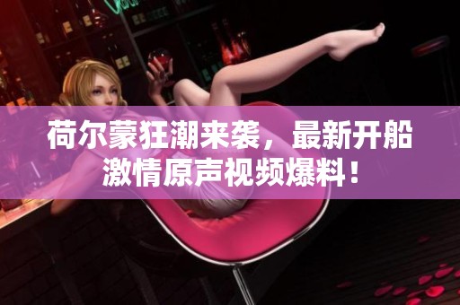 荷尔蒙狂潮来袭，最新开船激情原声视频爆料！
