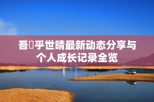 吾峠乎世晴最新动态分享与个人成长记录全览