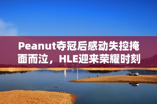 Peanut夺冠后感动失控掩面而泣，HLE迎来荣耀时刻