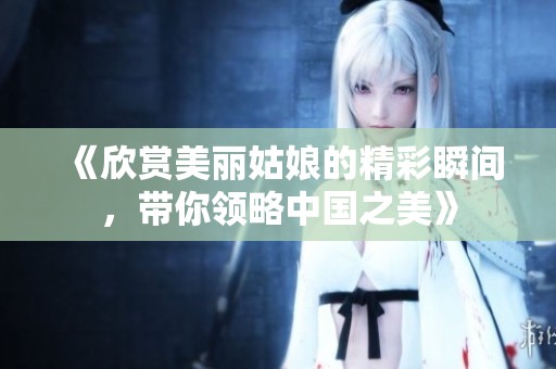 《欣赏美丽姑娘的精彩瞬间，带你领略中国之美》