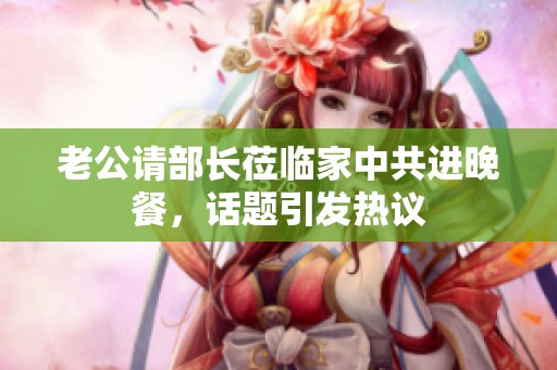 老公请部长莅临家中共进晚餐，话题引发热议