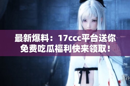 最新爆料：17ccc平台送你免费吃瓜福利快来领取！