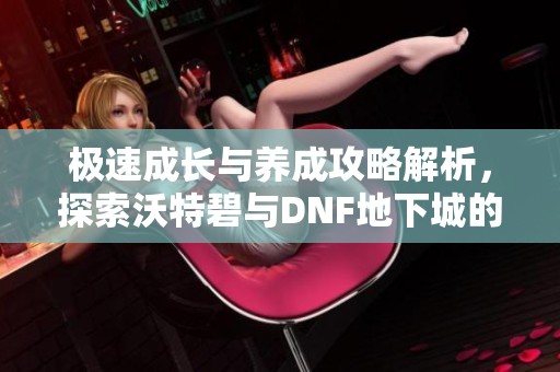 极速成长与养成攻略解析，探索沃特碧与DNF地下城的精彩世界