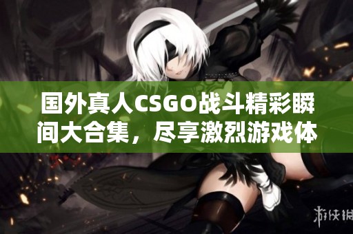 国外真人CSGO战斗精彩瞬间大合集，尽享激烈游戏体验