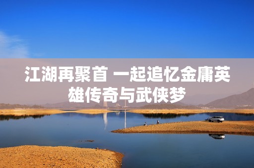江湖再聚首 一起追忆金庸英雄传奇与武侠梦