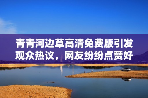 青青河边草高清免费版引发观众热议，网友纷纷点赞好评