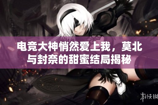 电竞大神悄然爱上我，莫北与封奈的甜蜜结局揭秘