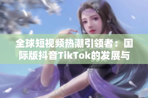全球短视频热潮引领者：国际版抖音TikTok的发展与影响