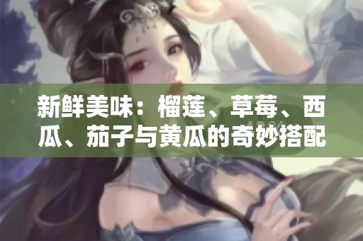 新鲜美味：榴莲、草莓、西瓜、茄子与黄瓜的奇妙搭配推荐