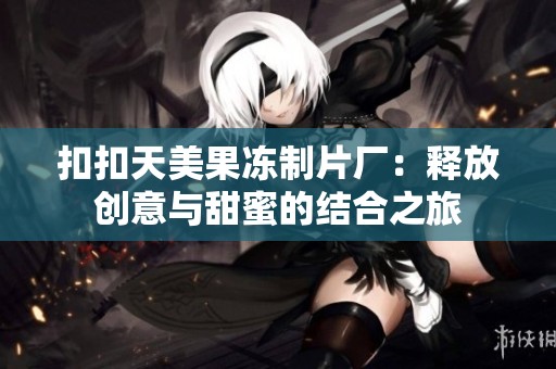 扣扣天美果冻制片厂：释放创意与甜蜜的结合之旅