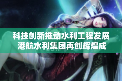 科技创新推动水利工程发展 港航水利集团再创辉煌成就