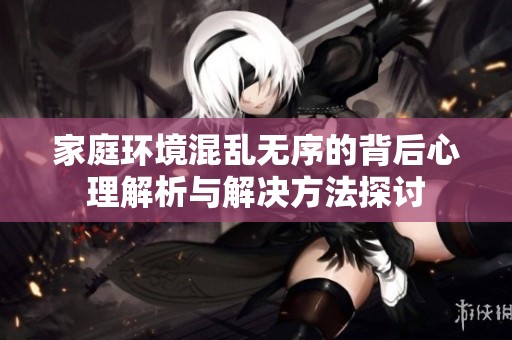 家庭环境混乱无序的背后心理解析与解决方法探讨