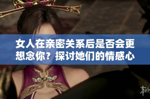 女人在亲密关系后是否会更想念你？探讨她们的情感心理