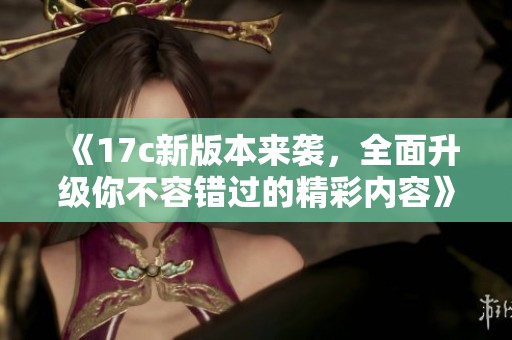 《17c新版本来袭，全面升级你不容错过的精彩内容》