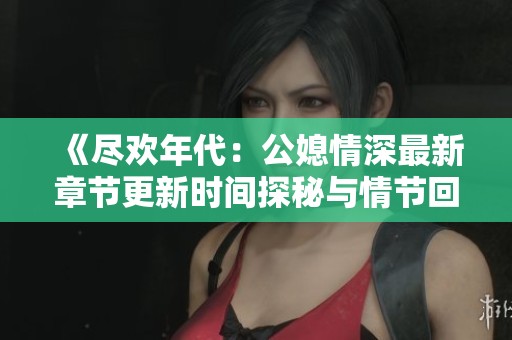 《尽欢年代：公媳情深最新章节更新时间探秘与情节回顾》