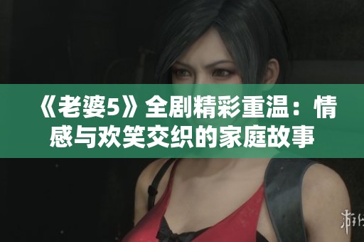 《老婆5》全剧精彩重温：情感与欢笑交织的家庭故事