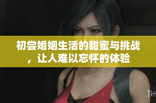 初尝婚姻生活的甜蜜与挑战，让人难以忘怀的体验