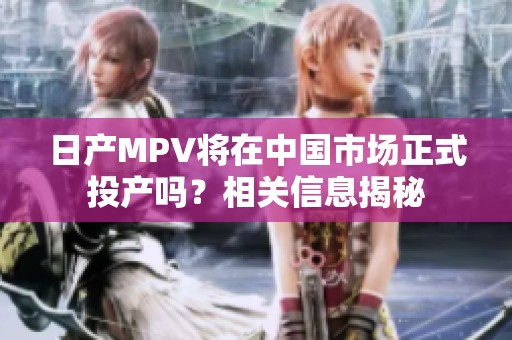 日产MPV将在中国市场正式投产吗？相关信息揭秘
