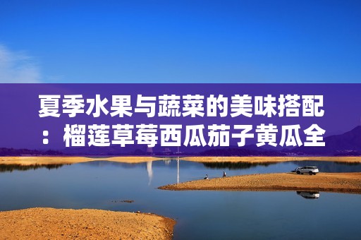 夏季水果与蔬菜的美味搭配：榴莲草莓西瓜茄子黄瓜全攻略